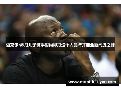 迈克尔·乔丹儿子携手时尚界打造个人品牌开启全新潮流之路